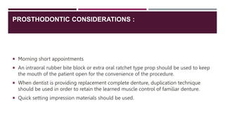 PROSTHODONTIC CONSIDERATIONS :
 Morning short appointments
 An intraoral rubber bite block or extra oral ratchet type prop should be used to keep
the mouth of the patient open for the convenience of the procedure.
 When dentist is providing replacement complete denture, duplication technique
should be used in order to retain the learned muscle control of familiar denture.
 Quick setting impression materials should be used.
 