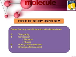 Comes from any kind of interaction with electron beam
 Topography
 Composition
o Elements
o Phases
 Grain (crystal) orientation
 Charging affects contrast
TYPES OF STUDY USING SEM
 
