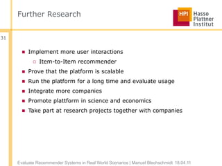 Further Research


31


       ■ Implement more user interactions
            □ Item-to-Item recommender
       ■ Prove that the platform is scalable
       ■ Run the platform for a long time and evaluate usage
       ■ Integrate more companies
       ■ Promote plattform in science and economics
       ■ Take part at research projects together with companies




     Evaluate Recommender Systems in Real World Scenarios | Manuel Blechschmidt 18.04.11
 