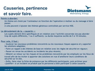 23
June 20, 2025 Presentation Title
Points à aborder:
Un thème est choisi par l’animateur en fonction de l’opération à réaliser ou du message à faire
passer.
A cela peuvent s’ajouter des thèmes généraux centralisés par service HSE.
Le déroulement de la « causerie »:
Les sujets doivent être spécifiques et en relation avec l’activité concernée (ne pas aborder
trop de sujets différents, 1 ou 2 suffisent). La durée moyenne oscille de 5 à 10 minutes.
Pour cela, il faut :
- Soulever les nouveaux problèmes rencontrés ou les nouveaux risques apparus et y apporter
les solutions adaptées;
- Faire un rappel à des thèmes de base en relation avec les règles de sécurité en vigueur;
- Passer en revue les accidents ou incidents les plus récents;
- Obtenir un retour sur les risques et les problèmes rencontrés par les employés sur les lieux de
travail afin de les inciter à apporter des solutions en vue d’améliorer leurs conditions de
sécurité sur le site.
- Enfin, faire viser la fiche de présence par les différents participants, puis archiver pour
«justifier» si un incident se produit que le personnel a bien participer à cette causerie.
Causeries, pertinence
et savoir faire.
 