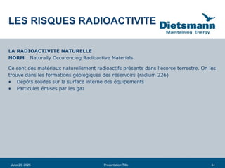 44
June 20, 2025 Presentation Title
LA RADIOACTIVITE NATURELLE
NORM : Naturally Occurencing Radioactive Materials
Ce sont des matériaux naturellement radioactifs présents dans l’écorce terrestre. On les
trouve dans les formations géologiques des réservoirs (radium 226)
• Dépôts solides sur la surface interne des équipements
• Particules émises par les gaz
LES RISQUES RADIOACTIVITE
 