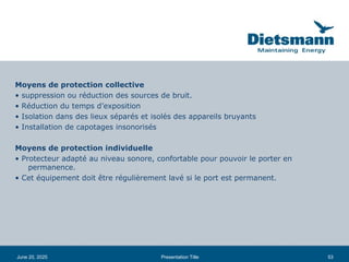 53
June 20, 2025 Presentation Title
Moyens de protection collective
• suppression ou réduction des sources de bruit.
• Réduction du temps d’exposition
• Isolation dans des lieux séparés et isolés des appareils bruyants
• Installation de capotages insonorisés
Moyens de protection individuelle
• Protecteur adapté au niveau sonore, confortable pour pouvoir le porter en
permanence.
• Cet équipement doit être régulièrement lavé si le port est permanent.
 