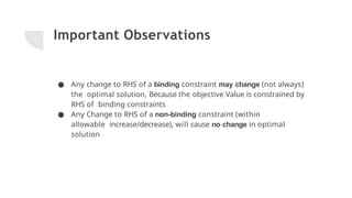 Important Observations
● Any change to RHS of a binding constraint may change (not always)
the optimal solution, Because the objective Value is constrained by
RHS of binding constraints
● Any Change to RHS of a non-binding constraint (within
allowable increase/decrease), will cause no change in optimal
solution
 