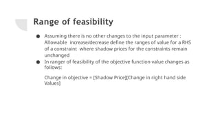 Range of feasibility
● Assuming there is no other changes to the input parameter :
Allowable increase/decrease deﬁne the ranges of value for a RHS
of a constraint where shadow prices for the constraints remain
unchanged
● In ranger of feasibility of the objective function value changes as
follows:
Change in objective = [Shadow Price][Change in right hand side
Values]
 