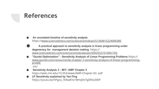 References
● An annotated timeline of sensitivity analysis
https://www.sciencedirect.com/science/article/pii/S1364815224000380
● A practical approach to sensitivity analysis in linear programming under
degeneracy for management decision making https://
www.sciencedirect.com/science/article/abs/pii/S0925527310001702
● ”Gurobi Optimization” : Sensitivity Analysis of Linear Programming Problems https://
www.gurobi.com/resources/lp-chapter-7-sensitivity-analysis-of-linear-programming-
proble
ms/
● Sensitivity Analysis 3 - MIT- AMP Chapter 3
https://web.mit.edu/15.053/www/AMP-Chapter-03. pdf
● LP Sensitivity explained by Yen-Ting
https://youtu.be/5Pgxo_7bNa8?si=Mmj6tt7gDNit20NP
 