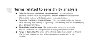 Terms related to sensitivity analysis
● Objective Function Coefficients (Shadow Prices): The change in the
objective function value resulting from a one-unit increase in the coefficient
of a decision variable while keeping other variables constant.
● Constraint Coefficients (Reduced Costs) : The change in the objective function
value resulting from relaxing or tightening a constraint by one unit while keeping
other constraints binding.
● Allowable Increase/Decrease : The maximum (or minimum) amount by
which a coefficient can change without changing the optimal solution.
● Range of Optimality : The range within which the objective function coefficient
of a decision variable can vary while maintaining the optimality of the
solution.
 