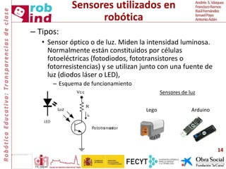 Sensores utilizados en
robótica
– Tipos:
• Sensor óptico o de luz. Miden la intensidad luminosa.
Normalmente están constituidos por células
fotoeléctricas (fotodiodos, fototransistores o
fotorresistencias) y se utilizan junto con una fuente de
luz (diodos láser o LED),
– Esquema de funcionamiento
14
R
Fototransistor
Vcc
Luz
ic
LED
Sensores de luz
Lego Arduino
 