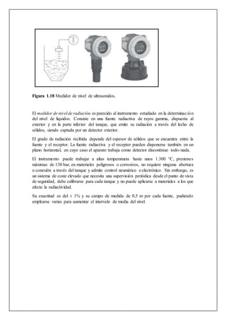 Figura 1.18 Medidor de nivel de ultrasonidos.
El medidor de nivel de radiación es parecido al instrumento estudiado en la determinación
del nivel de líquidos. Consiste en una fuente radiactiva de rayos gamma, dispuesta al
exterior y en la parte inferior del tanque, que emite su radiación a través del lecho de
sólidos, siendo captada por un detector exterior.
El grado de radiación recibida depende del espesor de sólidos que se encuentra entre la
fuente y el receptor. La fuente radiactiva y el receptor pueden disponerse también en un
plano horizontal, en cuyo caso el aparato trabaja como detector discontinuo todo-nada.
El instrumento puede trabajar a altas temperaturas hasta unos 1.300 °C, presiones
máximas de 130 bar, en materiales peligrosos o corrosivos, no requiere ninguna abertura
o conexión a través del tanque y admite control neumático o electrónico. Sin embargo, es
un sistema de coste elevado que necesita una supervisión periódica desde el punto de vista
de seguridad, debe calibrarse para cada tanque y no puede aplicarse a materiales a los que
afecte la radiactividad.
Su exactitud es del ± 1% y su campo de medida de 0,5 m por cada fuente, pudiendo
emplearse varias para aumentar el intervalo de media del nivel.
 