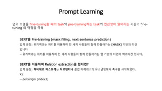 BERT를 Pre-training (mask filling, next sentence prediction)
입력 문장: 위키백과는 위키를 이용하여 전 세계 사람들이 함께 만들어가는 [MASK] 기반의 다언
입니다
→ 위키백과는 위키를 이용하여 전 세계 사람들이 함께 만들어가는 웹 기반의 다언어 백과사전 입니다.
BERT를 이용하여 Relation extraction을 한다면?
입력 문장: 하비에르 파스토레는 아르헨티나 클럽 타예레스의 유소년팀에서 축구를 시작하였다.
X)
→ per:origin [index3]
Prompt Learning
언어 모델을 fine-tuning할 때의 task와 pre-training하는 task의 연관성이 떨어지는 기존의 fine-
tuning 의 약점을 극복
 