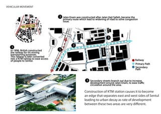 3VEHICULAR MOVEMENT
Construction of KTM station causes it to become
an edge that separates east and west sides of Sentul
leading to urban decay as rate of development
between these two areas are very different.
 