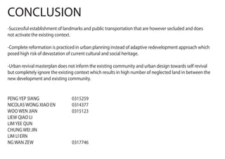 CONCLUSION
-Successful establishment of landmarks and public transportation that are however secluded and does
not activate the existing context.
-Complete reformation is practiced in urban planning instead of adaptive redevelopment approach which
posed high risk of devastation of current cultural and social heritage.
-Urban revival masterplan does not inform the existing community and urban design towards self revival
but completely ignore the existing context which results in high number of neglected land in between the
new development and existing community.
PENGYEP SIANG 0315259
NICOLAS WONG XIAO EN 0314377
WOO WEN JIAN 0315123
LIEW QIAO LI
LIMYEE QUN
CHUNG WEI JIN
LIM LI ERN
NG WAN ZEW 0317746
 