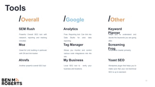 13
Powerful Overall SEO tool with
research, reporting and tracking
included.
SEM Rush
Great for Link building in particular
with DA and link tracker.
Moz
Another powerful overall SEO tool
Ahrefs
/Overall
Free. Reporting tool. Can link into
Data Studio for slick data
reporting.
Analytics
Allows you monitor and control
various code integrations into the
site.
Tag Manager
Local SEO tool to verify your
business and locations.
My Business
/Google
Helps you to understand and
decide the keywords you are going
after.
Keyword
Planner
Broken link crawler primarily.
Screaming
Frog
Wordpress plugin that helps you to
make sure that your non-technical
SEO is up to standard.
Yoast SEO
/Other
Tools
 