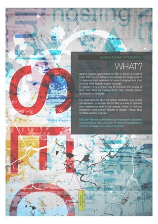 WHAT?
SEARCH ENGINE OPTIMISATION
Search engine optimization or SEO in short, is a set of
rules that can be followed by website (or blog) owners
to optimize their websites for search engines and thus
improve their search engine rankings.
In addition, it is a great way to increase the quality of
their web sites by making them user- friendly, faster
and easier to navigate.
For beginners to SEO the above definition may sound
complicated, in simpler terms SEO is a way to improve
your website so that it will appear closer to the top
positions in the search results of Google, Yahoo, Bing
or other search engines.
SEO can also be considered as a framework since the
whole process has a number of rules (or guidelines), a
number of stages and a set of controls.
 