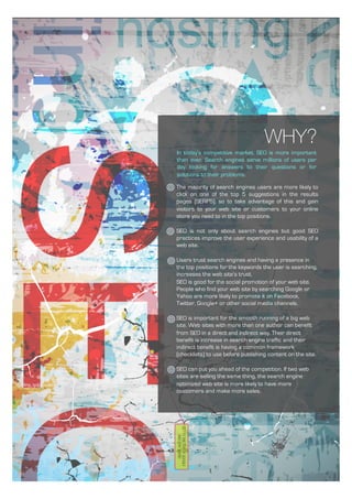 WHY?
In today’s competitive market, SEO is more important
than ever. Search engines serve millions of users per
day looking for answers to their questions or for
solutions to their problems.
The majority of search engines users are more likely to
click on one of the top 5 suggestions in the results
pages (SERPS), so to take advantage of this and gain
visitors to your web site or customers to your online
store you need to in the top positions.
SEO is not only about search engines but good SEO
practices improve the user experience and usability of a
web site.
Users trust search engines and having a presence in
the top positions for the keywords the user is searching,
increases the web site’s trust.
SEO is good for the social promotion of your web site.
People who find your web site by searching Google or
Yahoo are more likely to promote it on Facebook,
Twitter, Google+ or other social media channels.
SEO is important for the smooth running of a big web
site. Web sites with more than one author can benefit
from SEO in a direct and indirect way. Their direct
benefit is increase in search engine traffic and their
indirect benefit is having a common framework
(checklists) to use before publishing content on the site.
SEO can put you ahead of the competition. If two web
sites are selling the same thing, the search engine
optimized web site is more likely to have more
customers and make more sales.
 
