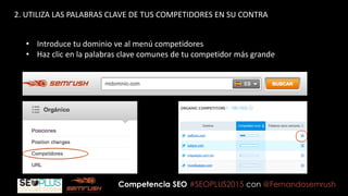 Competencia SEO #SEOPLUS2015 con @Fernandosemrush
2. UTILIZA LAS PALABRAS CLAVE DE TUS COMPETIDORES EN SU CONTRA
• Introduce tu dominio ve al menú competidores
• Haz clic en la palabras clave comunes de tu competidor más grande
 