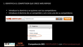 Competencia SEO #SEOPLUS2015 con @Fernandosemrush
1. IDENTIFICA EL COMPETIDOR QUE CRECE MÁS RÁPIDO
• Introduce tu dominio y ve quienes son tus competidores
• Introduce el dominio de un competidor y vé si eres uno de su competidores
 