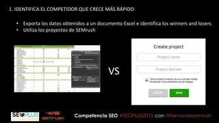 Competencia SEO #SEOPLUS2015 con @Fernandosemrush
1. IDENTIFICA EL COMPETIDOR QUE CRECE MÁS RÁPIDO
• Exporta los datos obtenidos a un documento Excel e identifica los winners and losers
• Utiliza los proyectos de SEMrush
VS
 