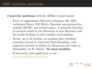 ABC postdoc positions
2 post-doc positions with the ABSint research grant:
Focus on approximate Bayesian techniques like ABC,
variational Bayes, PAC-Bayes, Bayesian non-parametrics,
scalable MCMC, and related topics. A potential direction
of research would be the derivation of new Bayesian tools
for model checking in such complex environments.
Terms: up to 24 months, no teaching duty attached,
primarily located in Universit´e Paris-Dauphine, with
supported periods in Oxford (J. Rousseau) and visits to
Montpellier (J.-M. Marin). No hard deadline.
If interested, send application to me:
bayesianstatistics@gmail.com
 