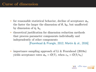 Curse of dimension
for reasonable statistical behavior, decline of acceptance αn
the faster the larger the dimension of θ, kθ, but unaﬀected
by dimension of η, kη
theoretical justiﬁcation for dimension reduction methods
that process parameter components individually and
independently of other components
[Fearnhead & Prangle, 2012; Martin & al., 2016]
importance sampling approach of Li & Fearnhead (2018a)
yields acceptance rates αn = O(1), when εn = O(1/vn)
 