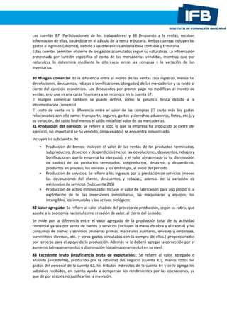Las cuentas 87 (Participaciones de los trabajadores) y 88 (Impuesto a la renta), recaban
información de ellas, basándose en el cálculo de la renta tributaria. Ambas cuentas incluyen los
gastos o ingresos (ahorros), debido a las diferencias entre la base contable y tributaria.
Estas cuentas permiten el cierre de los gastos acumulados según su naturaleza. La información
presentada por función especifica el costo de las mercaderías vendidas, mientras que por
naturaleza lo determina mediante la diferencia entre las compras y la variación de los
inventarios.
80 Margen comercial: Es la diferencia entre el monto de las ventas (Los ingresos, menos las
devoluciones, descuentos, rebajas o bonificaciones otorgadas) de las mercaderías y su costo al
cierre del ejercicio económico. Los descuentos por pronto pago no modifican el monto de
ventas, sino que es una carga financiera y se reconoce en la cuenta 67.
El margen comercial también se puede definir, como la ganancia bruta debido a la
intermediación comercial.
El costo de venta es la diferencia entre el valor de las compras (El costo más los gastos
relacionados con ella como: transporte, seguros, gastos y derechos aduaneros, fletes, etc.), y
su variación, del saldo final menos el saldo inicial del valor de las mercaderías.
81 Producción del ejercicio: Se refiere a todo lo que la empresa ha producido al cierre del
ejercicio, sin importar si se ha vendido, almacenado o se encuentra inmovilizado.
Incluyen las subcuentas de
Producción de bienes: Incluyen el valor de las ventas de los productos terminados,
subproductos, desechos y desperdicios (menos las devoluciones, descuentos, rebajas y
bonificaciones que la empresa ha otorgado); y el valor almacenado (o su disminución
de saldos) de los productos terminados, subproductos, desechos y desperdicios,
productos en proceso, los envases y los embalajes, al inicio del periodo.
Producción de servicios: Se refiere a los ingresos por la prestación de servicios (menos
las devoluciones del cliente, descuentos y rebajas), además de la variación de
existencias de servicios (Subcuenta 215)
Producción de activo inmovilizado: Incluye el valor de fabricación para uso propio o la
explotación de la: las inversiones inmobiliarias, las maquinarias y equipos, los
intangibles, los inmuebles y los activos biológicos.
82 Valor agregado: Se refiere al valor añadido del proceso de producción, según su rubro, que
aporte a la economía nacional como creación de valor, al cierre del periodo.
Se mide por la diferencia entre el valor agregado de la producción total de su actividad
comercial ya sea por venta de bienes o servicios (incluyen la mano de obra y el capital) y los
consumos de bienes y servicios (materias primas, materiales auxiliares, envases y embalajes,
suministros diversos, etc. y otros gastos vinculados con la compra de ellos.) proporcionados
por terceros para el apoyo de la producción. Además se le deberá agregar la corrección por el
aumento (almacenamiento) o disminución (desalmacenamiento) en su nivel.
83 Excedente bruto (insuficiencia bruta de explotación): Se refiere al valor agregado o
añadido (excedente), producido por la actividad del negocio (cuenta 82), menos todos los
gastos del personal de la cuenta 62, los tributos indirectos de la cuenta 64 y se le agrega los
subsidios recibidos, en cuanto ayuda a compensar los rendimientos por las operaciones, ya
que de por sí solos no justificarían la inversión.
 