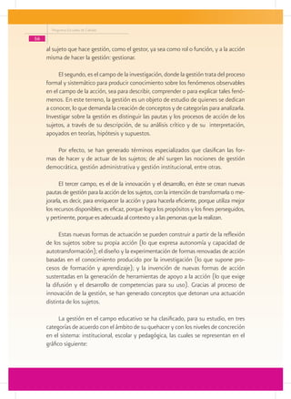 Programa Escuelas de Calidad
56
al sujeto que hace gestión, como el gestor, ya sea como rol o función, y a la acción
misma de hacer la gestión: gestionar.
El segundo, es el campo de la investigación, donde la gestión trata del proceso
formal y sistemático para producir conocimiento sobre los fenómenos observables
en el campo de la acción, sea para describir, comprender o para explicar tales fenó-
menos. En este terreno, la gestión es un objeto de estudio de quienes se dedican
a conocer, lo que demanda la creación de conceptos y de categorías para analizarla.
Investigar sobre la gestión es distinguir las pautas y los procesos de acción de los
sujetos, a través de su descripción, de su análisis crítico y de su interpretación,
apoyados en teorías, hipótesis y supuestos.
Por efecto, se han generado términos especializados que clasifican las for-
mas de hacer y de actuar de los sujetos; de ahí surgen las nociones de gestión
democrática, gestión administrativa y gestión institucional, entre otras.
El tercer campo, es el de la innovación y el desarrollo, en éste se crean nuevas
pautas de gestión para la acción de los sujetos, con la intención de transformarla o me-
jorarla, es decir, para enriquecer la acción y para hacerla eficiente, porque utiliza mejor
los recursos disponibles; es eficaz, porque logra los propósitos y los fines perseguidos,
y pertinente, porque es adecuada al contexto y a las personas que la realizan.
Estas nuevas formas de actuación se pueden construir a partir de la reflexión
de los sujetos sobre su propia acción (lo que expresa autonomía y capacidad de
autotransformación); el diseño y la experimentación de formas renovadas de acción
basadas en el conocimiento producido por la investigación (lo que supone pro-
cesos de formación y aprendizaje); y la invención de nuevas formas de acción
sustentadas en la generación de herramientas de apoyo a la acción (lo que exige
la difusión y el desarrollo de competencias para su uso). Gracias al proceso de
innovación de la gestión, se han generado conceptos que detonan una actuación
distinta de los sujetos.
La gestión en el campo educativo se ha clasificado, para su estudio, en tres
categorías de acuerdo con el ámbito de su quehacer y con los niveles de concreción
en el sistema: institucional, escolar y pedagógica, las cuales se representan en el
gráfico siguiente:
 