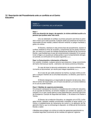 7.2 Descripción del Procedimiento ante un conflicto en el Centro
Educativo
Paso 1
Ante una situación de riesgo o de agresión, la víctima solicitará auxilio a la
persona que pudiera estar más cerca.
	 Una vez detectado el conflicto, la primera actuación será frenar la activi-
dad o motivo que lo está causando. Cualquier adulto que presencie los hechos es
responsable de esta medida y deberá intervenir evitando un peligro manifiesto y
grave a la víctima.
	 El Directivo, intentará en esta primera fase del procedimiento, resolver el
conflicto mediante la firma de acuerdos y compromisos de las partes involucra-
das, con base en el cuadro de medidas disciplinarias del Manual de Convivencia
Escolar, cuya finalidad sea el cese del comportamiento indeseado. En el supues-
to de no llegar a un acuerdo por ambas partes o que el comportamiento del agre-
sor persista, se continuará con los pasos siguientes (Anexo1).
Paso 1.a Comunicación e información al Directivo
Con carácter inmediato, cualquier persona que presencie o tenga conocimiento
del hecho informará por escrito, oralmente o de manera anónima al Directivo.
	 En caso de hacer la denuncia verbalmente o de manera anónima, poste-
riormente se documentará por escrito para integrar expediente (Anexo 2).
	 En el caso de que nadie presencie los hechos, la propia víctima se diri-
girá a cualquier miembro de la comunidad educativa o al directivo, para hacer la
denuncia.
	 El Director designará a un responsable de recepción de denuncias, difun-
dirá el nombre del responsable, con el horario de atención y el número telefónico
en el cual se puede localizar.
Paso 2 Medidas de urgencia provisionales.
Si la situación sobrepasa los recursos y competencias de la institución educativa,
en el supuesto de lesiones, se tomarán medidas con carácter de urgencia y se
solicitará, en su caso, ayuda externa a otras Dependencias y servicios (Servicios
de Emergencia, Cuerpos de Seguridad del Estado...). Se avisará a los Padres o
Tutores.
	 El Director de la Institución Educativa, en colegiado con el CTE y la Bri-
gada Escolar, adoptará medidas provisionales orientadas al apoyo directo a la
víctima, al establecimiento de mecanismos de control y a la aplicación del Re-
glamento Interno, que no contravenga lo dispuesto en el Manual de Convivencia
Escolar, a saber:
• Medidas para proteger a la víctima y/o evitar las agresiones garantizando su
inmediata seguridad (incremento de las medidas de vigilancia: vigilancia
FASES 1ª.
DENUNCIA Y CONTROL DE LA SITUACIÓN
 
