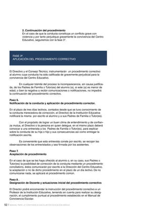 52 / MANUAL PARA LA CONVIVENCIA ESCOLAR EN EDUCACIÓN BÁSICA
2. Continuación del procedimiento
En el caso de que la conducta constituya un conflicto grave con
violencia y por tanto perjudique gravemente la convivencia del Centro
Educativo, seguiremos con la fase 3°.
FASE 3ª.
APLICACIÓN DEL PROCEDIMIENTO CORRECTIVO
El Directivo y el Consejo Técnico, instrumentarán un procedimiento correctivo
al alumno cuya conducta ha sido calificada de gravemente perjudicial para la
convivencia del Centro Educativo.
	 En cualquier trámite del proceso la incomparecencia, sin causa justifica-
da, de los Padres de Familia o Tutor(es) del alumno (a), si este (a) es menor de
edad, o bien la negativa a recibir comunicaciones o notificaciones, no impedirá
la continuación del procedimiento correctivo.
Paso 6.
Notificación de la conducta y aplicación de procedimiento corrector.
En el plazo de tres días lectivos, contados desde que se tuvo conocimiento de
la conducta merecedora de corrección, el Directivo de la Institución Educativa
notificará la misma por escrito al alumno y a sus Padres de Familia o Tutor(es).
	 Con el propósito de lograr un buen clima de entendimiento y de confian-
za mutua, el Directivo o la persona en quien delegue, en el mismo plazo deberá
convocar a una entrevista a los Padres de Familia o Tutor(es), para explicar
sobre la conducta de su hija o hijo y sus consecuencias así como entregar la
notificación escrita.
	 Es conveniente que esta entrevista conste por escrito, se recojan las
observaciones de los entrevistados y sea firmada por los asistentes.
Paso 7.
Aceptación de procedimiento
En el caso de que se les haya ofrecido al alumno o, en su caso, sus Padres o
Tutor(es) la posibilidad de corrección de la conducta mediante un procedimiento
conciliatorio, éstos comunicarán por escrito a la Dirección del Centro Educativo,
la aceptación o no de dicho procedimiento en el plazo de un día lectivo. De no
comunicarse nada, se aplicará el procedimiento común.
Paso 8 .
Designación de Docente y actuaciones inicial del procedimiento correctivo
El Director podrá encomendar la instrucción del procedimiento correctivo a un
Profesor de la Institución Educativa, teniendo en cuenta para realizar su desig-
nación, el cumplimiento puntual al procedimiento establecido en el Manual de
Convivencia Escolar.
 