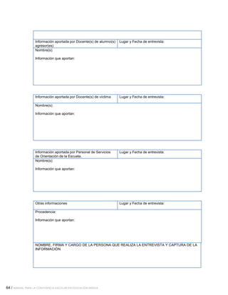 64 / MANUAL PARA LA CONVIVENCIA ESCOLAR EN EDUCACIÓN BÁSICA
Información aportada por Docente(s) de alumno(s)
agresor(es)
Lugar y Fecha de entrevista:
Nombre(s):
Información que aportan:
Información aportada por Docente(s) de víctima Lugar y Fecha de entrevista:
Nombre(s):
Información que aportan:
Información aportada por Personal de Servicios
de Orientación de la Escuela.
Lugar y Fecha de entrevista:
Nombre(s):
Información que aportan:
Otras informaciones Lugar y Fecha de entrevista:
Procedencia:
Información que aportan:
NOMBRE, FIRMA Y CARGO DE LA PERSONA QUE REALIZA LA ENTREVISTA Y CAPTURA DE LA
INFORMACIÓN
 