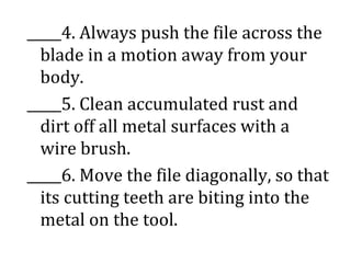 _____4. Always push the file across the
blade in a motion away from your
body.
_____5. Clean accumulated rust and
dirt off all metal surfaces with a
wire brush.
_____6. Move the file diagonally, so that
its cutting teeth are biting into the
metal on the tool.
 
