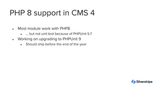 ● Most module work with PHP8
● … but not unit test because of PHPUnit 5.7
● Working on upgrading to PHPUnit 9
● Should ship before the end of the year
PHP 8 support in CMS 4
 