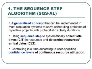 1. THE SEQUENCE STEP
ALGORITHM (SQS-AL)
• A generalized concept that can be implemented in
most simulation systems to solve scheduling problems of
repetitive projects with probabilistic activity durations.
• Using sequence step to systematically collect idle
times (CIT) in resources and determine resources’
arrival dates (CLT).
• Controlling idle time according to user-specified
confidence levels of continuous resource utilization.
 