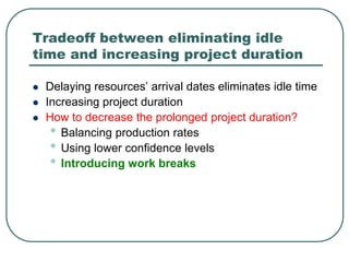 Tradeoff between eliminating idle
time and increasing project duration
 Delaying resources’ arrival dates eliminates idle time
 Increasing project duration
 How to decrease the prolonged project duration?
• Balancing production rates
• Using lower confidence levels
• Introducing work breaks
 