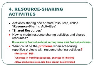 4. RESOURCE-SHARING
ACTIVITIES
 Activities sharing one or more resources, called
“Resource-Sharing Activities”
 “Shared Resources”
 How to model resource-sharing activities and shared
resources?
 What could be the problems when scheduling
repetitive projects with resource-sharing activities?
One resource flow sub-network serving many work flow sub-networks
- Resources’ SQS
- Changes in working sequences, changes in idle time
- Slow production rates, idle time cannot be eliminated
 