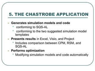 5. THE CHASTROBE APPLICATION
 Generates simulation models and code
• conforming to SQS-AL
• conforming to the two suggested simulation model
templates
 Presents results in Excel, Visio, and Project
• Includes comparison between CPM, RSM, and
SQS-AL
 Performs optimization
• Modifying simulation models and code automatically
 