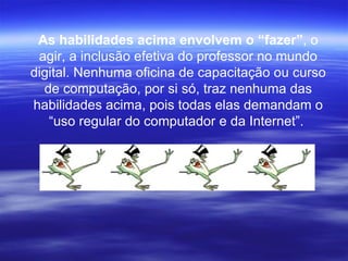 As habilidades acima envolvem o “fazer” , o agir, a inclusão efetiva do professor no mundo digital. Nenhuma oficina de capacitação ou curso de computação, por si só, traz nenhuma das habilidades acima, pois todas elas demandam o “uso regular do computador e da Internet”.  