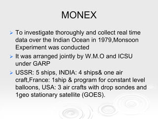 MONEX
 To investigate thoroughly and collect real time
data over the Indian Ocean in 1979,Monsoon
Experiment was conducted
 It was arranged jointly by W.M.O and ICSU
under GARP
 USSR: 5 ships, INDIA: 4 ships& one air
craft,France: 1ship & program for constant level
balloons, USA: 3 air crafts with drop sondes and
1geo stationary satellite (GOES).
 