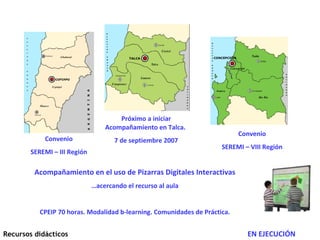 Acompañamiento en el uso de Pizarras Digitales Interactivas … acercando el recurso al aula CPEIP 70 horas. Modalidad b-learning. Comunidades de Práctica. Convenio SEREMI – III Región Convenio SEREMI – VIII Región Próximo a iniciar Acompañamiento en Talca.  7 de septiembre 2007 Recursos didácticos EN EJECUCIÓN 