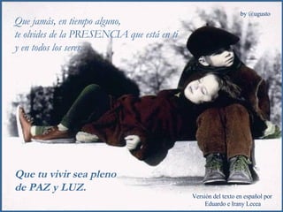 Que jamás, en tiempo alguno,  te olvides de la PRESENCIA que está en ti y en todos los seres. Que tu vivir sea pleno  de PAZ y LUZ. 