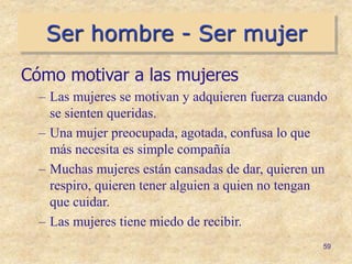 Ser hombre - Ser mujer
59
Cómo motivar a las mujeres
– Las mujeres se motivan y adquieren fuerza cuando
se sienten queridas.
– Una mujer preocupada, agotada, confusa lo que
más necesita es simple compañía
– Muchas mujeres están cansadas de dar, quieren un
respiro, quieren tener alguien a quien no tengan
que cuidar.
– Las mujeres tiene miedo de recibir.
 