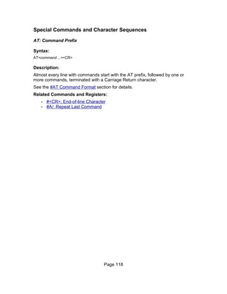 Special Commands and Character Sequences

AT: Command Prefix

Syntax:
AT<command ...><CR>

Description:
Almost every line with commands start with the AT prefix, followed by one or
more commands, terminated with a Carriage Return character.
See the #AT Command Format section for details.
Related Commands and Registers:
   •   #<CR>: End-of-line Character
   •   #A/: Repeat Last Command




                                   Page 118
 