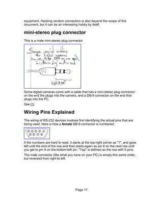 equipment. Hacking random connectors is also beyond the scope of this
document, but it can be an interesting hobby by itself.

mini-stereo plug connector
This is a male mini-stereo plug connector:




Some digital cameras come with a cable that has a mini-stereo plug connector
on the end the plugs into the camera, and a DB-9 connector on the end that
plugs into the PC.
See [1]

Wiring Pins Explained
The wiring of RS-232 devices involves first identifying the actual pins that are
being used. Here is how a female DB-9 connector is numbered:




If the numbers are hard to read, it starts at the top-right corner as "1", and goes
left until the end of the row and then starts again as pin 6 on the next row until
you get to pin 9 on the bottom-left pin. "Top" is defined as the row with 5 pins.
The male connector (like what you have on your PC) is simply this same order,
but reversed from right to left.




                                      Page 17
 