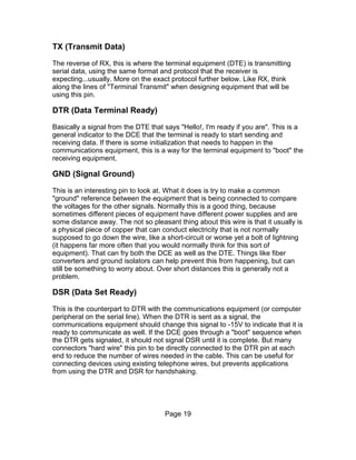 TX (Transmit Data)

The reverse of RX, this is where the terminal equipment (DTE) is transmitting
serial data, using the same format and protocol that the receiver is
expecting...usually. More on the exact protocol further below. Like RX, think
along the lines of "Terminal Transmit" when designing equipment that will be
using this pin.

DTR (Data Terminal Ready)

Basically a signal from the DTE that says "Hello!, I'm ready if you are". This is a
general indicator to the DCE that the terminal is ready to start sending and
receiving data. If there is some initialization that needs to happen in the
communications equipment, this is a way for the terminal equipment to "boot" the
receiving equipment.

GND (Signal Ground)

This is an interesting pin to look at. What it does is try to make a common
"ground" reference between the equipment that is being connected to compare
the voltages for the other signals. Normally this is a good thing, because
sometimes different pieces of equipment have different power supplies and are
some distance away. The not so pleasant thing about this wire is that it usually is
a physical piece of copper that can conduct electricity that is not normally
supposed to go down the wire, like a short-circuit or worse yet a bolt of lightning
(it happens far more often that you would normally think for this sort of
equipment). That can fry both the DCE as well as the DTE. Things like fiber
converters and ground isolators can help prevent this from happening, but can
still be something to worry about. Over short distances this is generally not a
problem.

DSR (Data Set Ready)

This is the counterpart to DTR with the communications equipment (or computer
peripheral on the serial line). When the DTR is sent as a signal, the
communications equipment should change this signal to -15V to indicate that it is
ready to communicate as well. If the DCE goes through a "boot" sequence when
the DTR gets signaled, it should not signal DSR until it is complete. But many
connectors "hard wire" this pin to be directly connected to the DTR pin at each
end to reduce the number of wires needed in the cable. This can be useful for
connecting devices using existing telephone wires, but prevents applications
from using the DTR and DSR for handshaking.




                                     Page 19
 