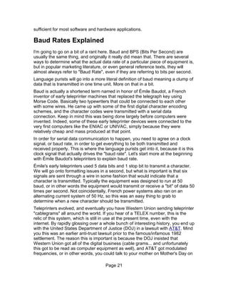 sufficient for most software and hardware applications.

Baud Rates Explained
I'm going to go on a bit of a rant here. Baud and BPS (Bits Per Second) are
usually the same thing, and originally it really did mean that. There are several
ways to determine what the actual data rate of a particular piece of equipment is,
but in popular marketing literature, or even general reference texts, they will
almost always refer to "Baud Rate", even if they are referring to bits per second.
Language purists will go into a more literal definition of baud meaning a clump of
data that is transmitted in one time unit. More on that in a bit.
Baud is actually a shortened term named in honor of Émile Baudot, a French
inventor of early teleprinter machines that replaced the telegraph key using
Morse Code. Basically two typewriters that could be connected to each other
with some wires. He came up with some of the first digital character encoding
schemes, and the character codes were transmitted with a serial data
connection. Keep in mind this was being done largely before computers were
invented. Indeed, some of these early teleprinter devices were connected to the
very first computers like the ENIAC or UNIVAC, simply because they were
relatively cheap and mass produced at that point.
In order for serial data communication to happen, you need to agree on a clock
signal, or baud rate, in order to get everything to be both transmitted and
received properly. This is where the language purists get into it, because it is this
clock signal that actually drives the "baud rate". Let's start more at the beginning
with Émile Baudot's teleprinters to explain baud rate.
Émile's early teleprinters used 5 data bits and 1 stop bit to transmit a character.
We will go onto formatting issues in a second, but what is important is that six
signals are sent through a wire in some fashion that would indicate that a
character is transmitted. Typically the equipment was designed to run at 50
baud, or in other words the equipment would transmit or receive a "bit" of data 50
times per second. Not coincidentally, French power systems also ran on an
alternating current system of 50 Hz, so this was an easy thing to grab to
determine when a new character should be transmitted.
Teleprinters evolved, and eventually you have Western Union sending teleprinter
"cablegrams" all around the world. If you hear of a TELEX number, this is the
relic of this system, which is still in use at the present time, even with the
internet. By rapidly glossing over a whole bunch of interesting history, you end up
with the United States Department of Justice (DOJ) in a lawsuit with AT&T. Mind
you this was an earlier anti-trust lawsuit prior to the famous/infamous 1982
settlement. The reason this is important is because the DOJ insisted that
Western Union got all of the digital business (cable grams... and unfortunately
this got to be read as computer equipment as well), and AT&T got modulated
frequencies, or in other words, you could talk to your mother on Mother's Day on

                                      Page 21
 