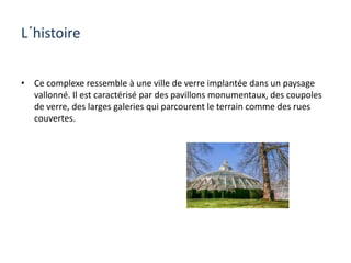 L´histoire
• Ce complexe ressemble à une ville de verre implantée dans un paysage
vallonné. Il est caractérisé par des pavillons monumentaux, des coupoles
de verre, des larges galeries qui parcourent le terrain comme des rues
couvertes.
 