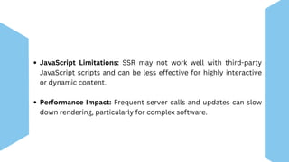JavaScript Limitations: SSR may not work well with third-party
JavaScript scripts and can be less effective for highly interactive
or dynamic content.
Performance Impact: Frequent server calls and updates can slow
down rendering, particularly for complex software.
 