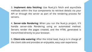 3. Implement data fetching: Use Nuxt.js’s fetch and asyncData
methods within the Vue components to retrieve details via your
API or through the server as part of the rendering process for
servers.
4. Server-side Rendering: When you run the Nuxt.js project, it’ll
handle server-side Rendering using an automated method.
Servers render the pages created, and the HTML generated is
transmitted directly to your browser.
5. Client-side watering: After the initial load, Vue.js is in charge of
the client side and provides an enjoyable, easy user experience.
 