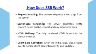 How Does SSR Work?
Request Handling: The browser requests a web page from
the server.
Server-Side Rendering: The server generates HTML
content based on the request and any associated data.
HTML Delivery: The fully rendered HTML is sent to the
client's browser.
Client-Side Activation: After the initial load, Vue.js takes
over to handle client-side interactivity and updates.
 