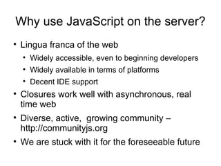 Why use JavaScript on the server? Lingua franca of the web Widely accessible, even to beginning developers Widely available in terms of platforms Decent IDE support Closures work well with asynchronous, real time web Diverse, active,  growing community – http://communityjs.org We are stuck with it for the foreseeable future 