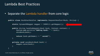 © 2017, Amazon Web Services, Inc. or its Affiliates. All rights reserved.
Lambda Best Practices
• Separate the Lambda handler from core logic
public class BookPostHandler implements RequestHandler<Book, String> {
static DynamoDBMapper mapper = DDBUtil.getMapper();
public String handleRequest(Book book, Context context) {
System.out.println("Adding book: " + book);
saveBook(book);
return book.getName() + " saved!";
}
private void saveBook(Book book) {
mapper.save(book);
}
}
 