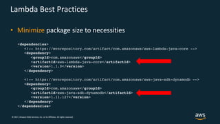 © 2017, Amazon Web Services, Inc. or its Affiliates. All rights reserved.
Lambda Best Practices
• Minimize package size to necessities
<dependencies>
<!-- https://mvnrepository.com/artifact/com.amazonaws/aws-lambda-java-core -->
<dependency>
<groupId>com.amazonaws</groupId>
<artifactId>aws-lambda-java-core</artifactId>
<version>1.1.0</version>
</dependency>
<!-- https://mvnrepository.com/artifact/com.amazonaws/aws-java-sdk-dynamodb -->
<dependency>
<groupId>com.amazonaws</groupId>
<artifactId>aws-java-sdk-dynamodb</artifactId>
<version>1.11.127</version>
</dependency>
</dependencies>
 